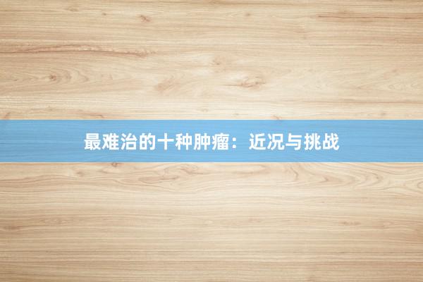 最难治的十种肿瘤：近况与挑战