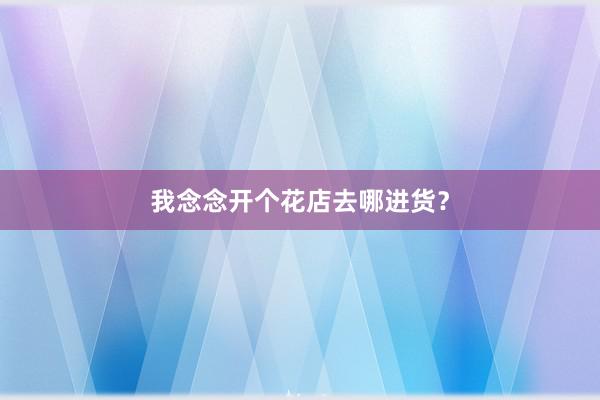 我念念开个花店去哪进货？