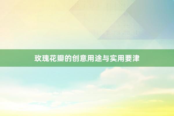 玫瑰花瓣的创意用途与实用要津