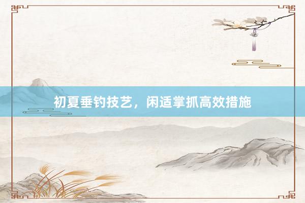 初夏垂钓技艺，闲适掌抓高效措施