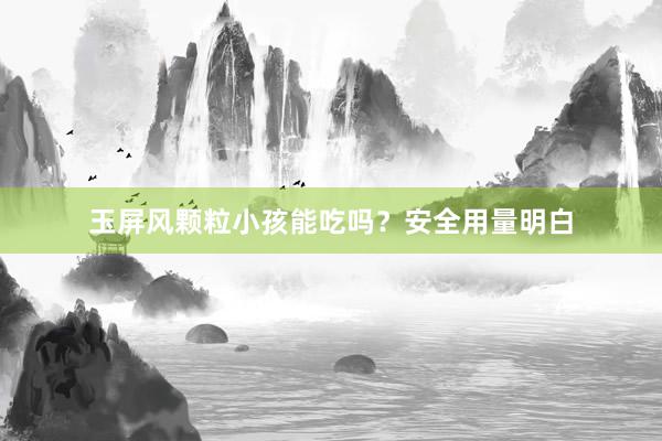 玉屏风颗粒小孩能吃吗？安全用量明白